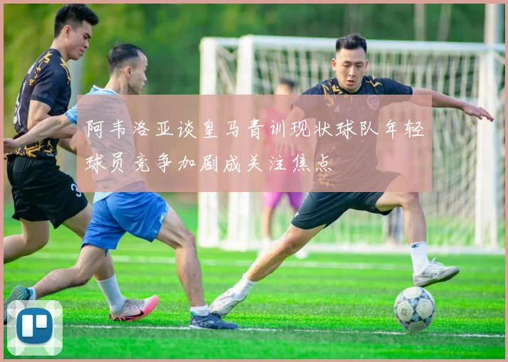 阿韦洛亚谈皇马青训现状球队年轻球员竞争加剧成关注焦点