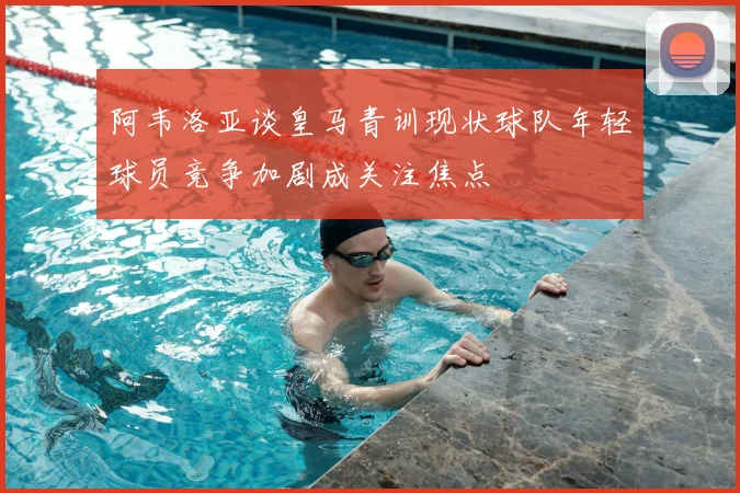 阿韦洛亚谈皇马青训现状球队年轻球员竞争加剧成关注焦点