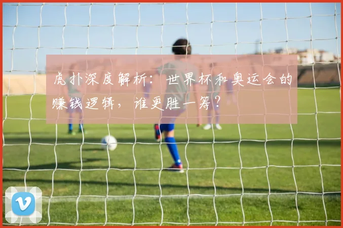 虎扑深度解析:世界杯和奥运会的赚钱逻辑,谁更胜一筹?