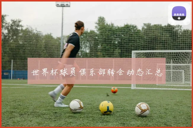 世界杯球员俱乐部转会动态汇总