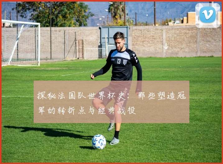 探秘法国队世界杯史:那些塑造冠军的转折点与经典战役