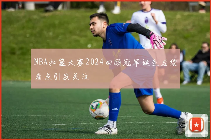 NBA扣篮大赛2024回顾冠军诞生后续看点引发关注