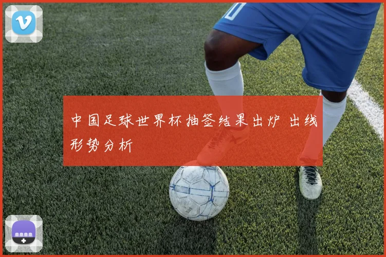 中国足球世界杯抽签结果出炉 出线形势分析