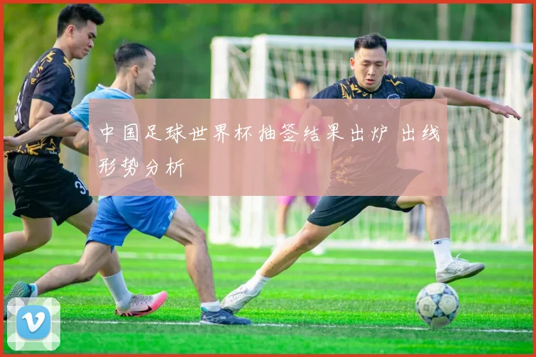 中国足球世界杯抽签结果出炉 出线形势分析