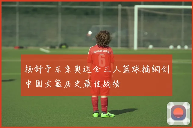 杨舒予东京奥运会三人篮球摘铜创中国女篮历史最佳战绩