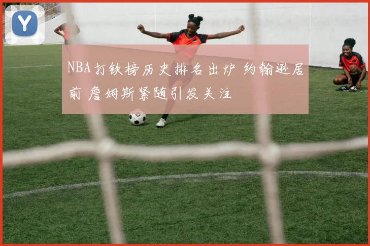 NBA打铁榜历史排名出炉 约翰逊居前 詹姆斯紧随引发关注