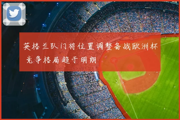 英格兰队门将位置调整备战欧洲杯 竞争格局趋于明朗