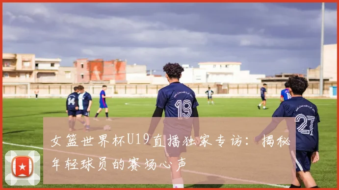 女篮世界杯U19直播独家专访：揭秘年轻球员的赛场心声
