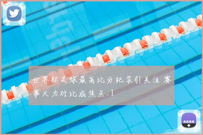 世界杯足球最高比分纪录引关注 赛事火力对比成焦点_1