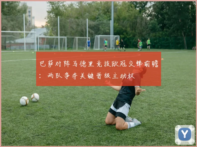 巴萨对阵马德里竞技欧冠交锋前瞻：两队争夺关键晋级主动权