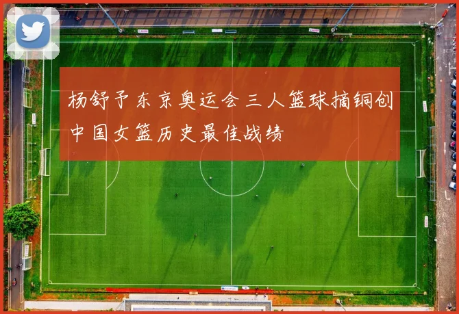 杨舒予东京奥运会三人篮球摘铜创中国女篮历史最佳战绩