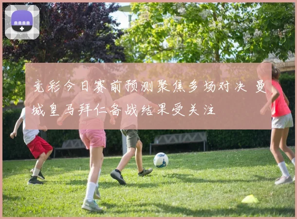竞彩今日赛前预测聚焦多场对决 曼城皇马拜仁备战结果受关注