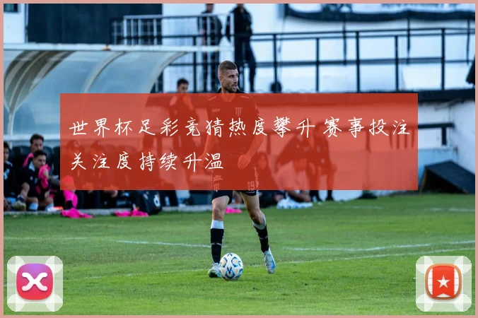 世界杯足彩竞猜热度攀升 赛事投注关注度持续升温