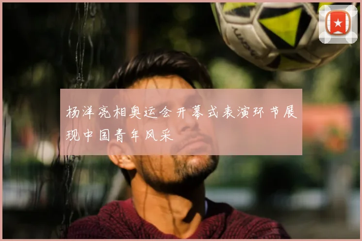 杨洋亮相奥运会开幕式表演环节展现中国青年风采