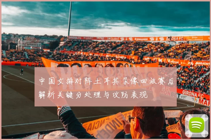中国女排对阵土耳其录像回放赛后解析关键分处理与攻防表现