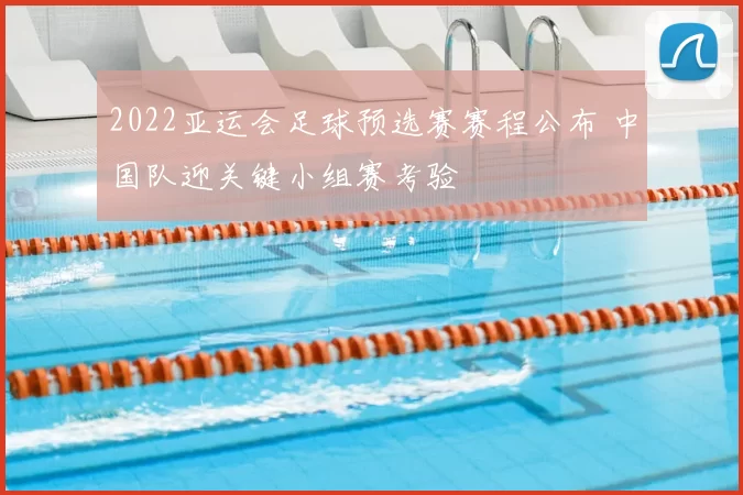 2022亚运会足球预选赛赛程公布 中国队迎关键小组赛考验