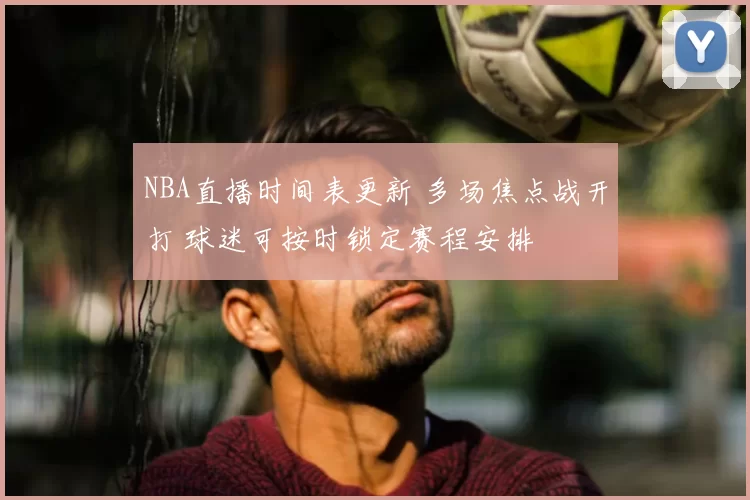 NBA直播时间表更新 多场焦点战开打 球迷可按时锁定赛程安排