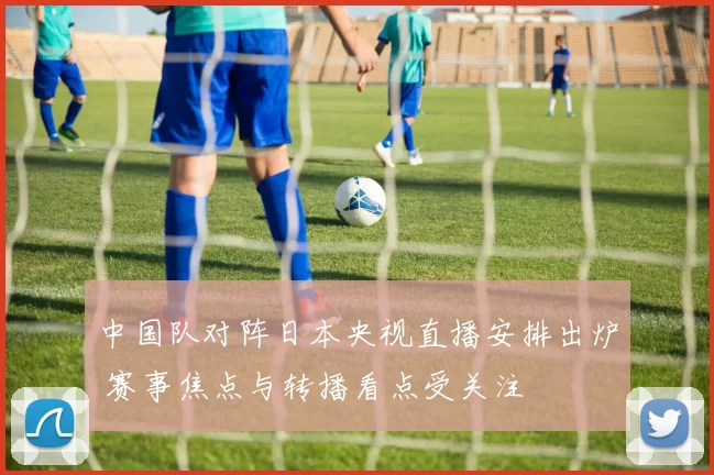 中国队对阵日本央视直播安排出炉 赛事焦点与转播看点受关注