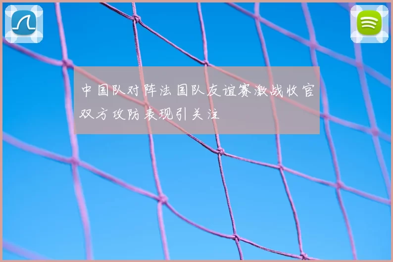中国队对阵法国队友谊赛激战收官双方攻防表现引关注
