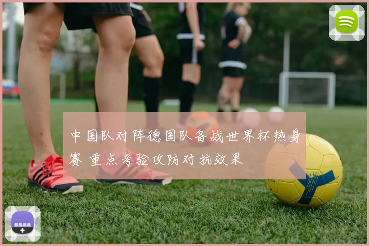 中国队对阵德国队备战世界杯热身赛 重点考验攻防对抗效果