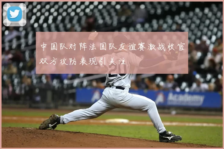 中国队对阵法国队友谊赛激战收官双方攻防表现引关注