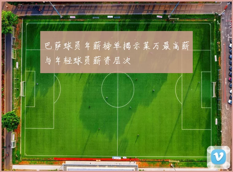 巴萨球员年薪榜单揭示莱万最高薪与年轻球员薪资层次