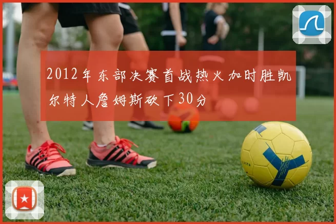 2012年东部决赛首战热火加时胜凯尔特人詹姆斯砍下30分