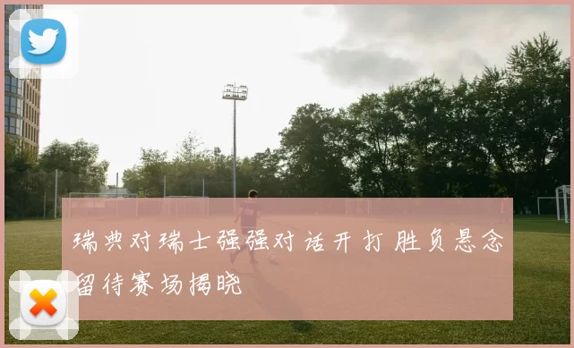 瑞典对瑞士强强对话开打 胜负悬念留待赛场揭晓
