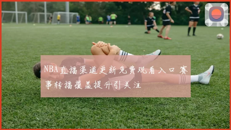 NBA直播渠道更新免费观看入口 赛事转播覆盖提升引关注