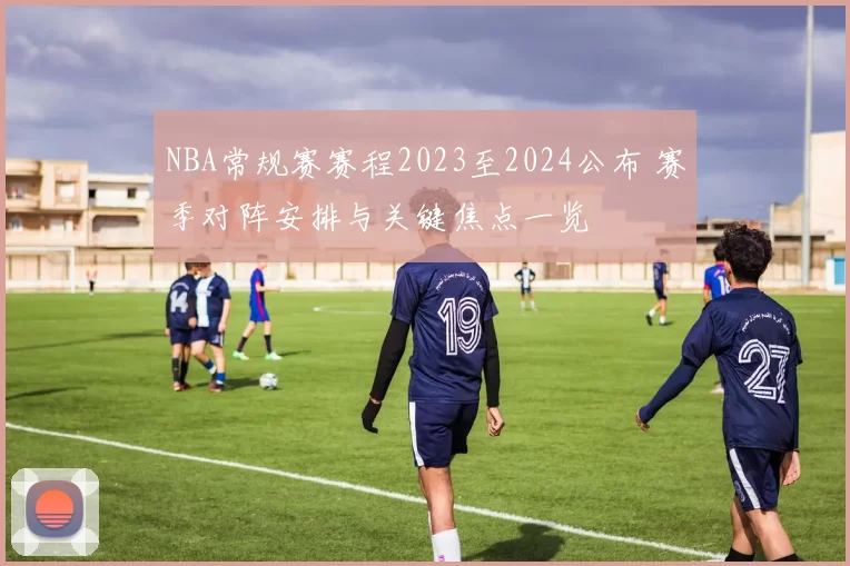 NBA常规赛赛程2023至2024公布 赛季对阵安排与关键焦点一览
