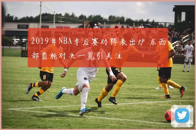 2019年NBA季后赛对阵表出炉 东西部首轮对决一览引关注