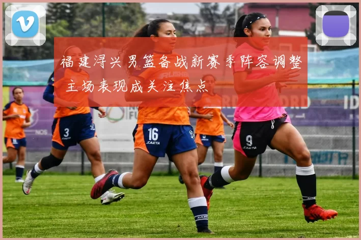 福建浔兴男篮备战新赛季阵容调整 主场表现成关注焦点