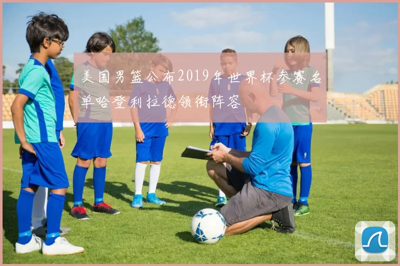 美国男篮公布2019年世界杯参赛名单哈登利拉德领衔阵容