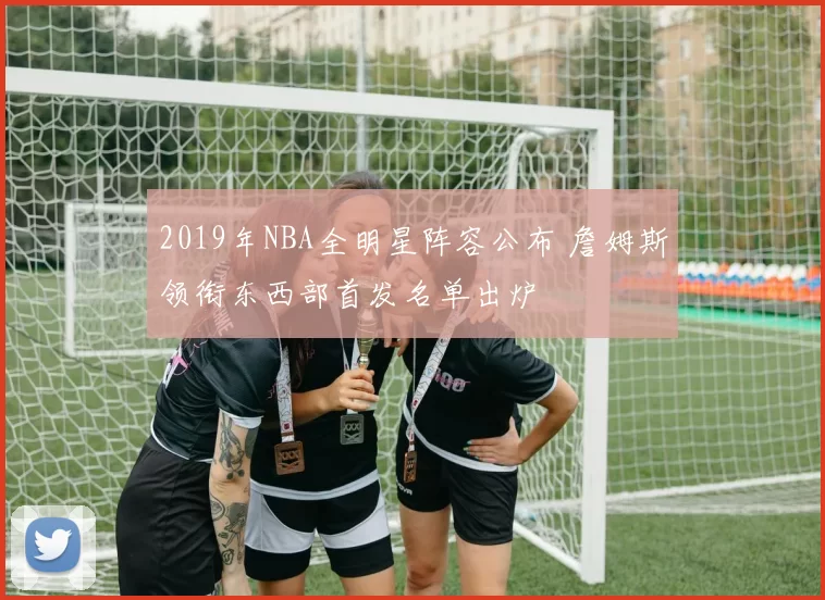 2019年NBA全明星阵容公布 詹姆斯领衔东西部首发名单出炉