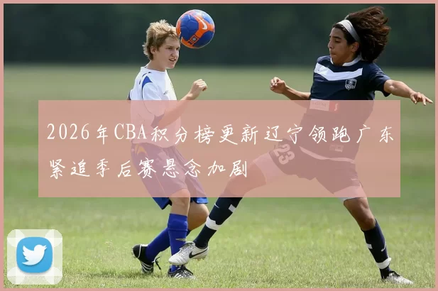 2026年CBA积分榜更新辽宁领跑广东紧追季后赛悬念加剧