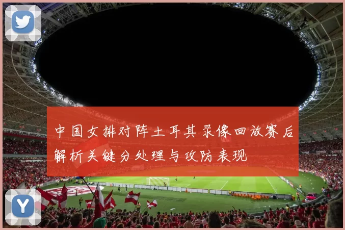 中国女排对阵土耳其录像回放赛后解析关键分处理与攻防表现