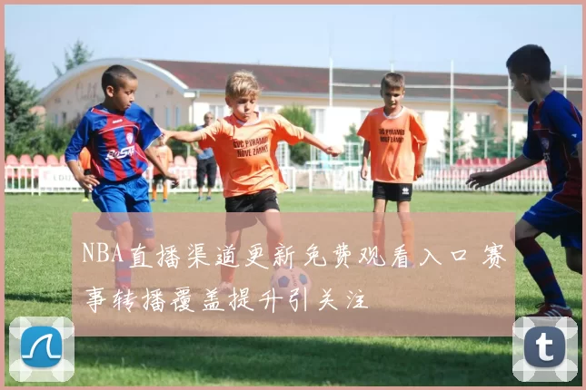 NBA直播渠道更新免费观看入口 赛事转播覆盖提升引关注